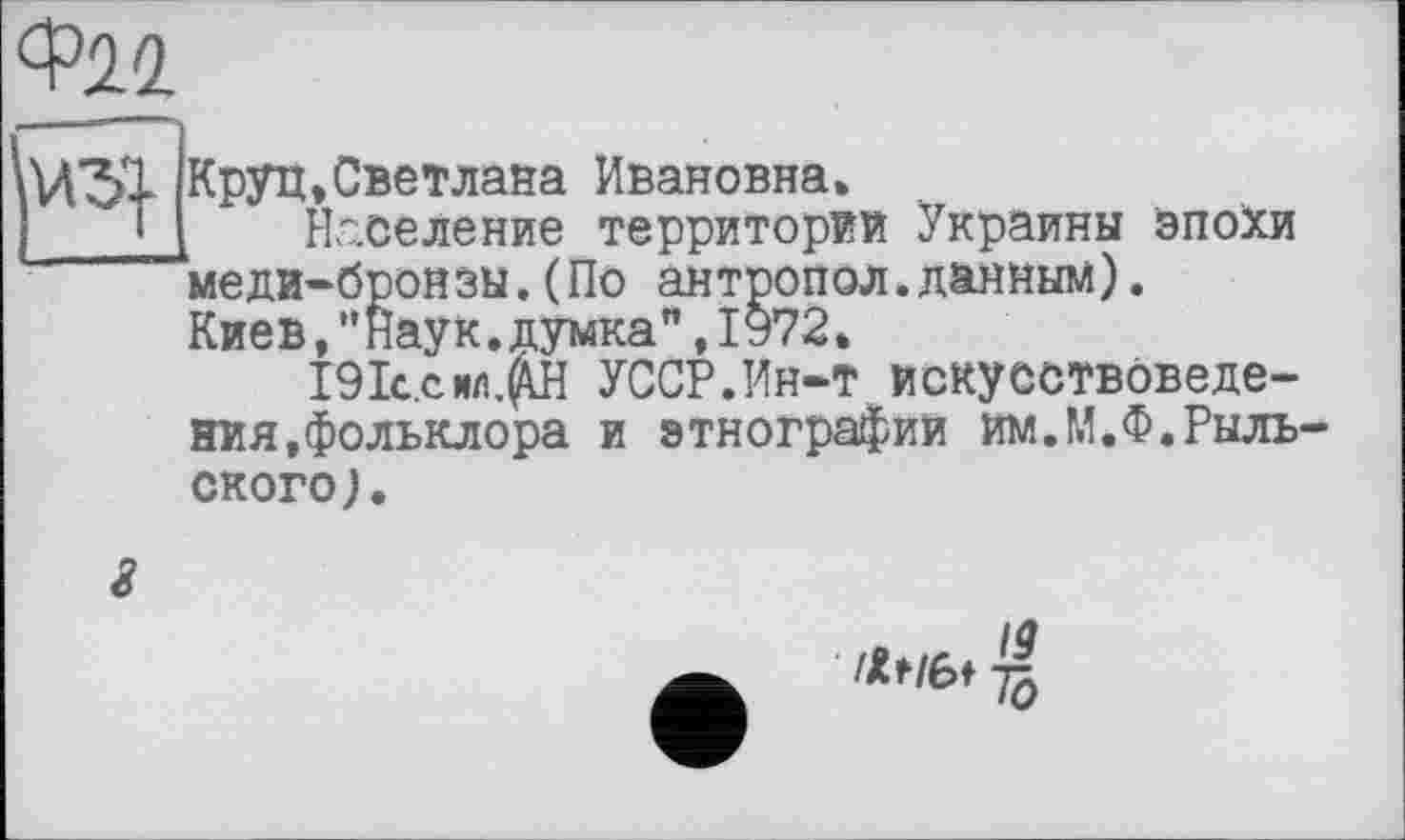 ﻿Ф22
U5X
Круп,Светлана Ивановна»
Население территории Украины эпохи меди-бронзы.(По антропол.данным). Киев,"наук.думка",1972.
І9ІС.СИЛ.Р УССР.Ин-т искусствоведения,фольклора и этнографий им.М.Ф.Рыльского ).
/9
ЛИЫ ~[q